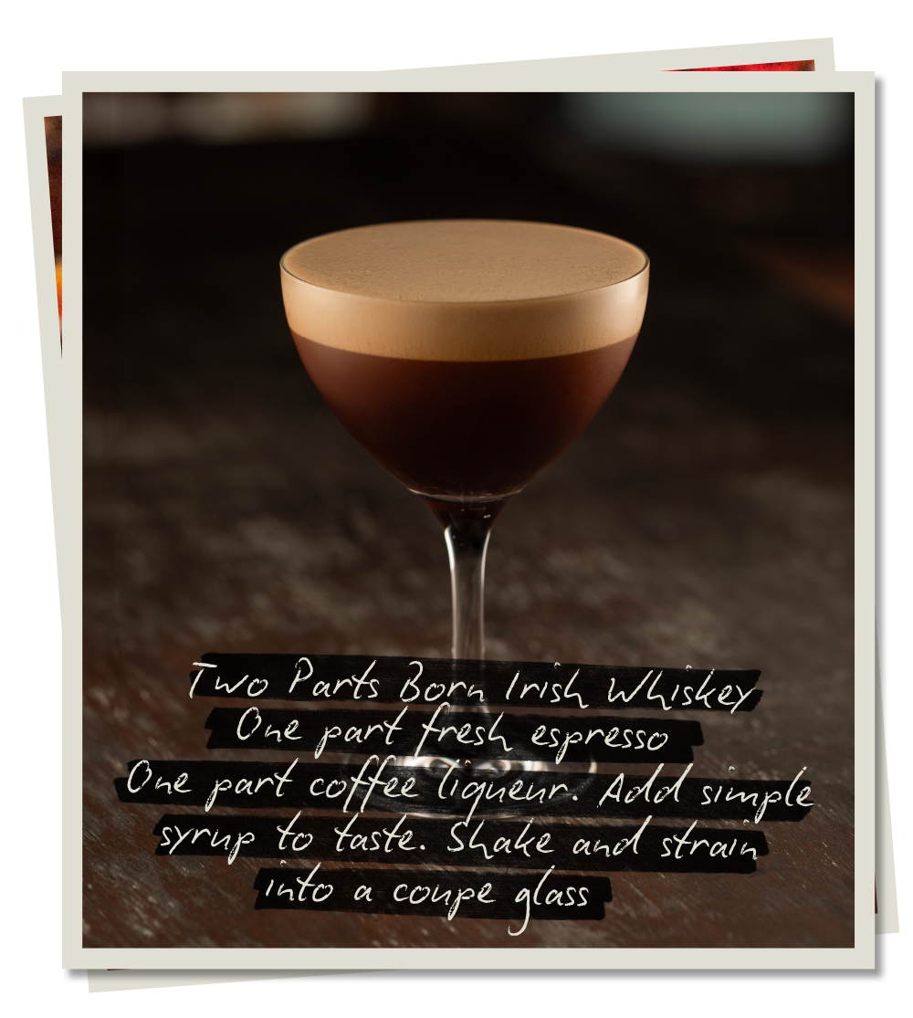 Born Irish Espresso Martini.Two parts Born Irish Whiskey, one part fresh espresso, one part coffee liqueur and simple syrup. Shake and strain into a coupe glass